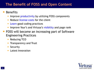 62
The Benefit of FOSS and Open Content
• Benefits
• Improve productivity by utilizing FOSS components
• Reduce license costs for the client
• Learn good coding practices
• Improve Your’s and Virtusa’s visibility and page rank
• FOSS will become an increasing part of Software
Engineering Practices
• Reducing TCO
• Transparency and Trust
• Security
• Latest Innovation
 