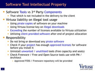63
Software Tool Intellectual Property
• Software Tools vs 3rd Party Components
• That which is not included in the delivery to the client
• Virtusa liability on illegal tool usage
• Using pirate copies of software on your machine
• Using Virtusa license key on illegal downloads
• Exceeding the number of licenses available to Virtusa utilization
• Utilizing client provided software after end of project allocation
• Responsibility
• Do not bring or download any pirate software
• Check if your project has enough approved licenses for software
before you install it
• Uninstall unwanted / unutilized tools (free capacity and seats)
• Check Freeware / Free and Open Source tools use with PM /
Architect
• Approved FOSS / Freeware repository will be provided
 