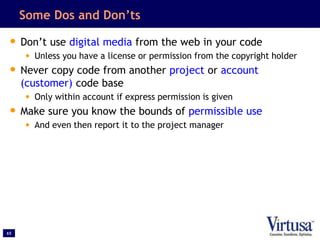 65
Some Dos and Don’ts
• Don’t use digital media from the web in your code
• Unless you have a license or permission from the copyright holder
• Never copy code from another project or account
(customer) code base
• Only within account if express permission is given
• Make sure you know the bounds of permissible use
• And even then report it to the project manager
 
