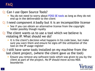 66
FAQ
Q: Can I use Open Source Tools?
• You do not need to worry about FOSS SE tools as long as they do not
end up in the deliverable to the client
Q: I need component A badly but it is an incompatible license
• See if you can obtain an alternative license from the copyright
holder possibly though royalty
Q: The client wants us to use a tool which we believe is
violating IP. What should we do?
• It is the client’s decision what happens in his code base, but make
sure you warn them and ensure he signs off the utilization of the
tool on the IP usage register
Q: I still have some tools installed on my machine from the
last client project, (where the client gave us the tool)
• Ensure you remove any software tools which was given to you by the
client as part of the project. No IP should move across NDA
boundaries
 