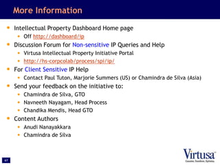 67
More Information
• Intellectual Property Dashboard Home page
• Off http://dashboard/ip
• Discussion Forum for Non-sensitive IP Queries and Help
• Virtusa Intellectual Property Initiative Portal
• http://hs-corpcolab/process/spi/ip/
• For Client Sensitive IP Help
• Contact Paul Tuton, Marjorie Summers (US) or Chamindra de Silva (Asia)
• Send your feedback on the initiative to:
• Chamindra de Silva, GTO
• Navneeth Nayagam, Head Process
• Chandika Mendis, Head GTO
• Content Authors
• Anudi Nanayakkara
• Chamindra de Silva
 