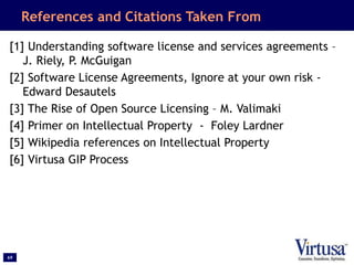 69
References and Citations Taken From
[1] Understanding software license and services agreements –
J. Riely, P. McGuigan
[2] Software License Agreements, Ignore at your own risk -
Edward Desautels
[3] The Rise of Open Source Licensing – M. Valimaki
[4] Primer on Intellectual Property - Foley Lardner
[5] Wikipedia references on Intellectual Property
[6] Virtusa GIP Process
 