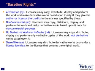 43
“Baseline Rights”
• Attribution (by): Licensees may copy, distribute, display and perform
the work and make derivative ...