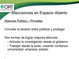 Discusiones en Espacio Abierto Alianzas Público – Privadas Conciliar la tensión entre publicar y proteger Dos formas de lograr mejores alianzas: - Articular la investigación desde el gobierno - Trabajar desde la base, creando confianza universidad- empresa- estado . 