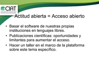 Actitud abierta = Acceso abierto Basar el software de nuestras propias instituciones en lenguajes libres. Publicaciones científicas: oportunidades y limitantes para aumentar el acceso.  Hacer un taller en el marco de la plataforma sobre este tema específico. 
