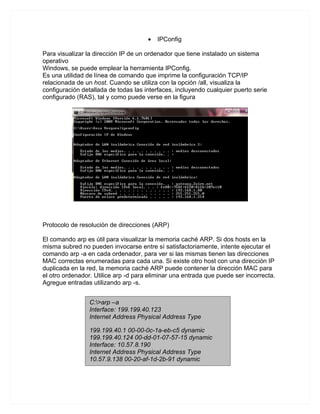 •   IPConfig

Para visualizar la dirección IP de un ordenador que tiene instalado un sistema
operativo
Windows, se puede emplear la herramienta IPConfig.
Es una utilidad de línea de comando que imprime la configuración TCP/IP
relacionada de un host. Cuando se utiliza con la opción /all, visualiza la
configuración detallada de todas las interfaces, incluyendo cualquier puerto serie
configurado (RAS), tal y como puede verse en la figura




Protocolo de resolución de direcciones (ARP)

El comando arp es útil para visualizar la memoria caché ARP. Si dos hosts en la
misma subred no pueden invocarse entre sí satisfactoriamente, intente ejecutar el
comando arp -a en cada ordenador, para ver si las mismas tienen las direcciones
MAC correctas enumeradas para cada una. Si existe otro host con una dirección IP
duplicada en la red, la memoria caché ARP puede contener la dirección MAC para
el otro ordenador. Utilice arp -d para eliminar una entrada que puede ser incorrecta.
Agregue entradas utilizando arp -s.


                 C:>arp –a
                 Interface: 199.199.40.123
                 Internet Address Physical Address Type

                 199.199.40.1 00-00-0c-1a-eb-c5 dynamic
                 199.199.40.124 00-dd-01-07-57-15 dynamic
                 Interface: 10.57.8.190
                 Internet Address Physical Address Type
                 10.57.9.138 00-20-af-1d-2b-91 dynamic
 