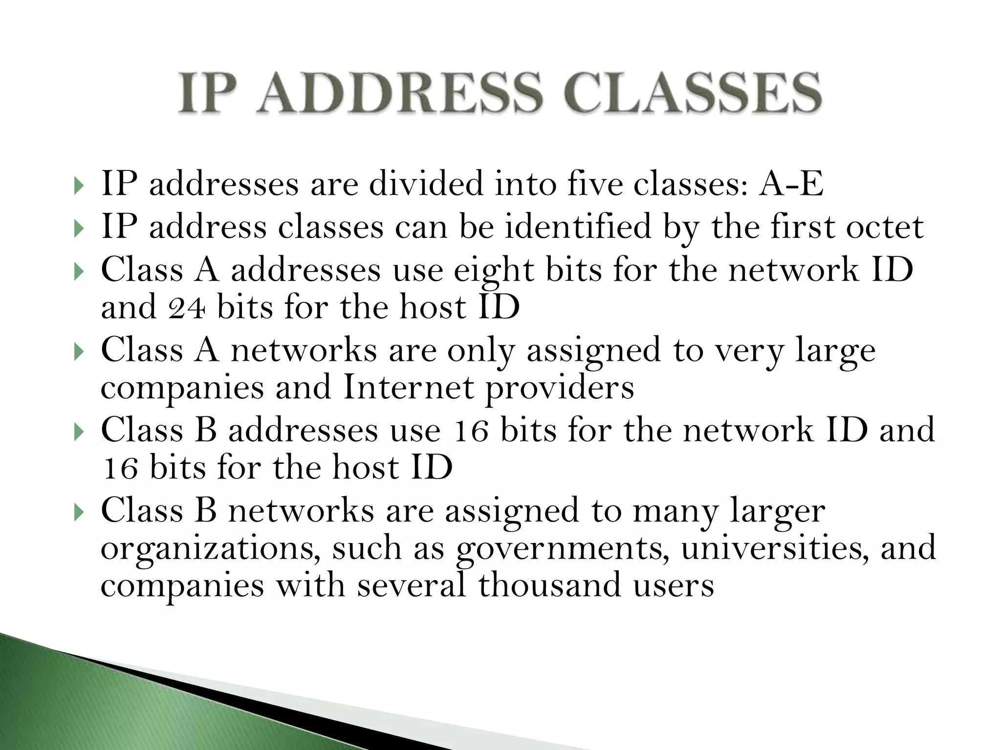  IP addresses are divided into five classes: A-E
 IP address classes can be identified by the first octet
 Class A addresses use eight bits for the network ID
and 24 bits for the host ID
 Class A networks are only assigned to very large
companies and Internet providers
 Class B addresses use 16 bits for the network ID and
16 bits for the host ID
 Class B networks are assigned to many larger
organizations, such as governments, universities, and
companies with several thousand users
 