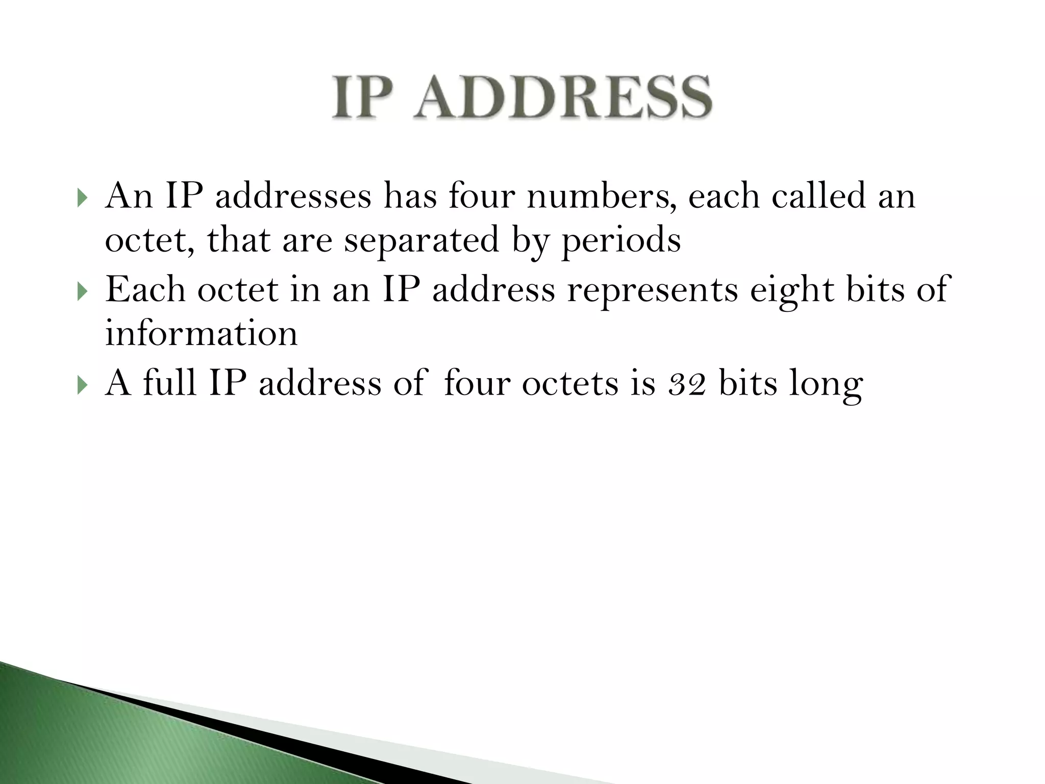  An IP addresses has four numbers, each called an
octet, that are separated by periods
 Each octet in an IP address represents eight bits of
information
 A full IP address of four octets is 32 bits long
 