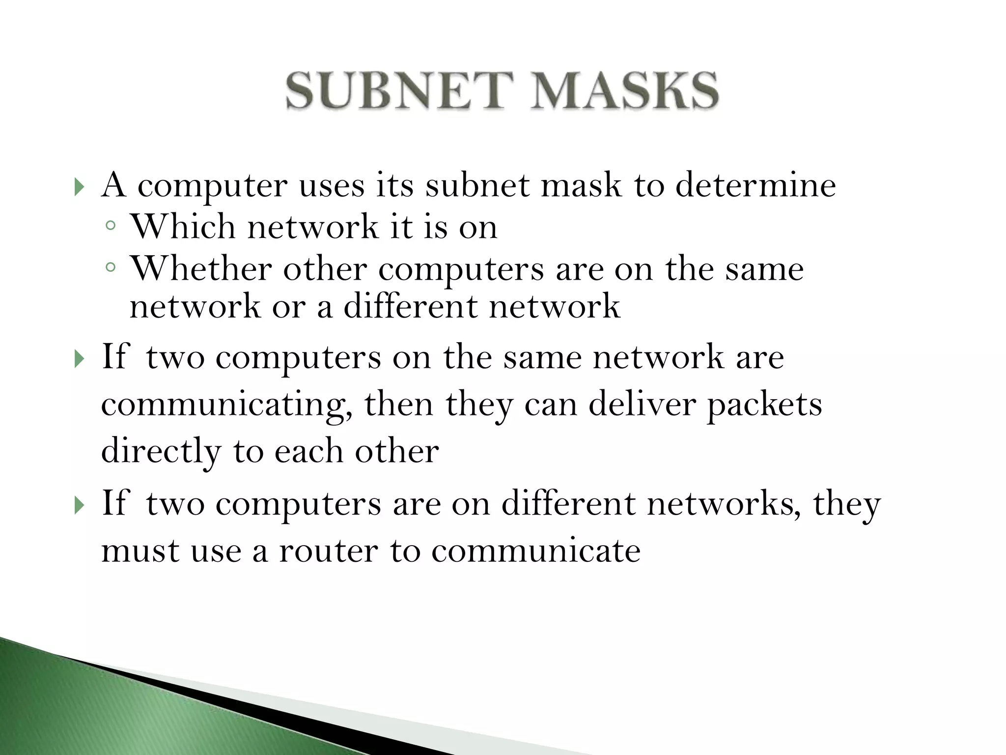  A computer uses its subnet mask to determine
◦ Which network it is on
◦ Whether other computers are on the same
network or a different network
 If two computers on the same network are
communicating, then they can deliver packets
directly to each other
 If two computers are on different networks, they
must use a router to communicate
 