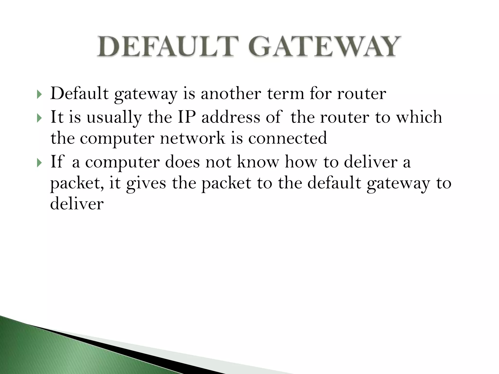  Default gateway is another term for router
 It is usually the IP address of the router to which
the computer network is connected
 If a computer does not know how to deliver a
packet, it gives the packet to the default gateway to
deliver
 