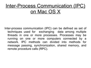 Inter-Process Communication (IPC) 
on Mac OS X 
Inter-process communication (IPC) can be defined as set of 
techniques used for exchanging data among multiple 
threads in one or more processes. Processes may be 
running on one or more computers connected by a 
network. IPC methods can divided into methods for 
message passing, synchronization, shared memory, and 
remote procedure calls (RPC). 
 