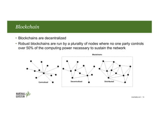 Blockchain
• Blockchains are decentralized
• Robust blockchains are run by a plurality of nodes where no one party controls
over 50% of the computing power necessary to sustain the network
marshallip.com | 12
 