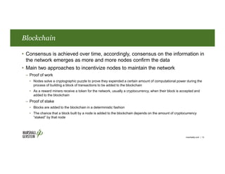 Blockchain
• Consensus is achieved over time, accordingly, consensus on the information in
the network emerges as more and more nodes confirm the data
• Main two approaches to incentivize nodes to maintain the network
– Proof of work
• Nodes solve a cryptographic puzzle to prove they expended a certain amount of computational power during the
process of building a block of transactions to be added to the blockchain
• As a reward miners receive a token for the network, usually a cryptocurrency, when their block is accepted and
added to the blockchain
– Proof of stake
• Blocks are added to the blockchain in a deterministic fashion
• The chance that a block built by a node is added to the blockchain depends on the amount of cryptocurrency
“staked” by that node
marshallip.com | 13
 