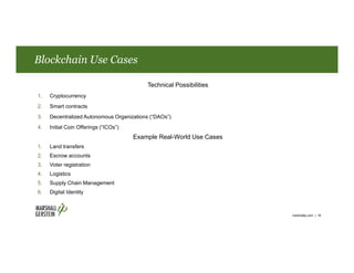 Blockchain Use Cases
marshallip.com | 16
Technical Possibilities
1. Cryptocurrency
2. Smart contracts
3. Decentralized Autonomous Organizations (“DAOs”)
4. Initial Coin Offerings (“ICOs”)
Example Real-World Use Cases
1. Land transfers
2. Escrow accounts
3. Voter registration
4. Logistics
5. Supply Chain Management
6. Digital Identity
 