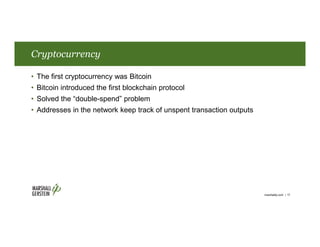 Cryptocurrency
• The first cryptocurrency was Bitcoin
• Bitcoin introduced the first blockchain protocol
• Solved the “double-spend” problem
• Addresses in the network keep track of unspent transaction outputs
marshallip.com | 17
 