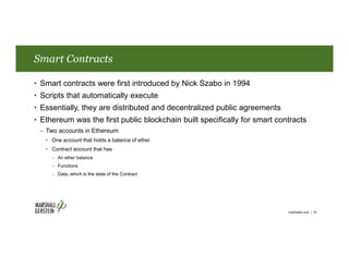Smart Contracts
• Smart contracts were first introduced by Nick Szabo in 1994
• Scripts that automatically execute
• Essentially, they are distributed and decentralized public agreements
• Ethereum was the first public blockchain built specifically for smart contracts
– Two accounts in Ethereum
• One account that holds a balance of ether
• Contract account that has
– An ether balance
– Functions
– Data, which is the state of the Contract
marshallip.com | 18
 