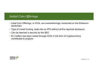 Initial Coin Offerings
• Initial Coin Offerings, or ICOs, are overwhelmingly conducted on the Ethereum
blockchain
• Type of crowd funding, looks like an IPO without all the required disclosure
• Can be deemed a security by the SEC
• $1.3 billion has been raised through ICOs in the form of cryptocurrency
contributed to projects
marshallip.com | 20
 