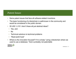 Patent Issues
• Same patent issues that face all software-related inventions
• The basic functioning of a blockchain is well-known in the community and
would be considered in the public domain
• 35 USC §101: Aren’t these all just abstract ideas?
• Yes, and
• No
• Technical solutions to technical problems
• “Real-world hook”
• Where is the innovation focused? If it is simply “using a blockchain where we
used to use a database,” that is probably not patentable
marshallip.com | 31
 