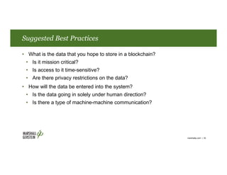 Suggested Best Practices
• What is the data that you hope to store in a blockchain?
• Is it mission critical?
• Is access to it time-sensitive?
• Are there privacy restrictions on the data?
• How will the data be entered into the system?
• Is the data going in solely under human direction?
• Is there a type of machine-machine communication?
marshallip.com | 35
 