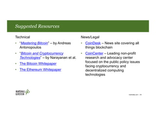 Suggested Resources
Technical
• “Mastering Bitcoin” – by Andreas
Antonopoulos
• “Bitcoin and Cryptocurrency
Technologies” – by Narayanan et al.
• The Bitcoin Whitepaper
• The Ethereum Whitepaper
News/Legal
• CoinDesk – News site covering all
things blockchain
• CoinCenter – Leading non-profit
research and advocacy center
focused on the public policy issues
facing cryptocurrency and
decentralized computing
technologies
marshallip.com | 39
 