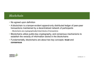 Blockchain
• No agreed upon definition
• A blockchain is a tamper-evident append-only distributed ledger of peer-peer
transactions maintained by a decentralized network of participants
– Blockchains are cryptographically linked blocks of transactions
• Blockchains utilize public-key cryptography, and consensus mechanisms to
establish the veracity of information stored in the blockchains
• Fundamentally, blockchains are about two key concepts: trust and
consensus
marshallip.com | 6
 