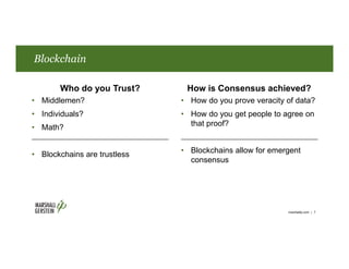 Who do you Trust? How is Consensus achieved?
• Middlemen?
• Individuals?
• Math?
• Blockchains are trustless
• How do you prove veracity of data?
• How do you get people to agree on
that proof?
• Blockchains allow for emergent
consensus
Blockchain
marshallip.com | 7
 