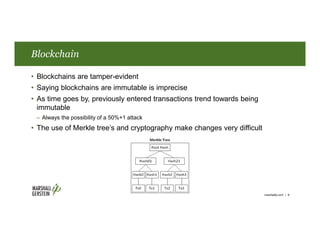 Blockchain
• Blockchains are tamper-evident
• Saying blockchains are immutable is imprecise
• As time goes by, previously entered transactions trend towards being
immutable
– Always the possibility of a 50%+1 attack
• The use of Merkle tree’s and cryptography make changes very difficult
marshallip.com | 8
 