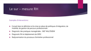 Le sur – mesure RH
Exemples d’interventions :
 Conseil dans la définition et la mise en place de politiques d’intégration, de
mobilité, de gestion de parcours professionnels
 Diagnostic des pratiques managériales : 360° MULTIVIEW
 Diagnostic RH et déploiement de GPEC
 Redynamisation du processus d’entretien professionnel
 