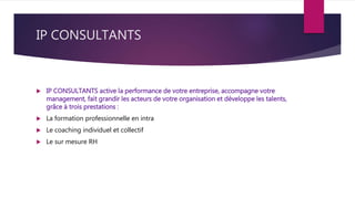 IP CONSULTANTS
 IP CONSULTANTS active la performance de votre entreprise, accompagne votre
management, fait grandir les acteurs de votre organisation et développe les talents,
grâce à trois prestations :
 La formation professionnelle en intra
 Le coaching individuel et collectif
 Le sur mesure RH
 