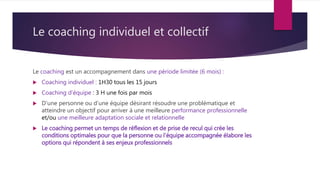 Le coaching individuel et collectif
Le coaching est un accompagnement dans une période limitée (6 mois) :
 Coaching individuel : 1H30 tous les 15 jours
 Coaching d’équipe : 3 H une fois par mois
 D’une personne ou d’une équipe désirant résoudre une problématique et
atteindre un objectif pour arriver à une meilleure performance professionnelle
et/ou une meilleure adaptation sociale et relationnelle
 Le coaching permet un temps de réflexion et de prise de recul qui crée les
conditions optimales pour que la personne ou l’équipe accompagnée élabore les
options qui répondent à ses enjeux professionnels
 