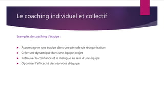 Le coaching individuel et collectif
Exemples de coaching d’équipe :
 Accompagner une équipe dans une période de réorganisation
 Créer une dynamique dans une équipe projet
 Retrouver la confiance et le dialogue au sein d’une équipe
 Optimiser l’efficacité des réunions d’équipe
 