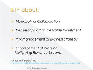  Monopoly or Collaboration

 Necessary Cost or Desirable Investment

 Risk management or Business Strategy

 Enhancement of profit or
    Multiplying Revenue Streams

- A hut on the goldmine?
http://yourstory.in/2010/04/the-hut-on-the-goldmine-why-start-ups-fail-to-dig-for-gold/

                   (c) PVS Giridhar & Sai Associates
 
