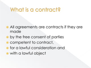  All agreements are contracts if they are
  made
 by the free consent of parties
 competent to contract,
 for a lawful consideration and
 with a lawful object
 