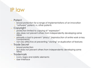 – Patent
  • broad protection for a range of implementations of an innovation
  • “software” patents vs. other patents
– Copyright
  • protection limited to copying of “expression”
  • also does not prevent others from independently developing same
    ideas
  • primarily a tool to prevent “piracy” (reproduction of entire work or key
    components)
  • not very effective at preventing “cloning” or duplication of features
– Trade Secret
  • broad protection
  • but does not prevent others from independently developing same
    ideas
– Trademark
  • icons, logos and stylistic elements;
  • User Interface
 