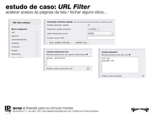estudo de caso: URL Filter
acelerar acesso às páginas da teia / fechar alguns sítios...




    ipcop :: ﬁrewalls para os comuns mortais
    #portolinux | 11 de julho ’09 | marcoalexpinheiro@gmail.com | twitter.com/marcopinheiro
 