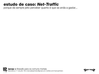 estudo de caso: Net-Traffic
porque dá sempre jeito perceber quanto é que se anda a gastar...




   ipcop :: ﬁrewalls para os comuns mortais
   #portolinux | 11 de julho ’09 | marcoalexpinheiro@gmail.com | twitter.com/marcopinheiro
 