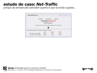 estudo de caso: Net-Traffic
porque dá sempre jeito perceber quanto é que se anda a gastar...




   ipcop :: ﬁrewalls para os comuns mortais
   #portolinux | 11 de julho ’09 | marcoalexpinheiro@gmail.com | twitter.com/marcopinheiro
 