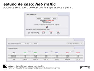 estudo de caso: Net-Traffic
porque dá sempre jeito perceber quanto é que se anda a gastar...




   ipcop :: ﬁrewalls para os comuns mortais
   #portolinux | 11 de julho ’09 | marcoalexpinheiro@gmail.com | twitter.com/marcopinheiro
 