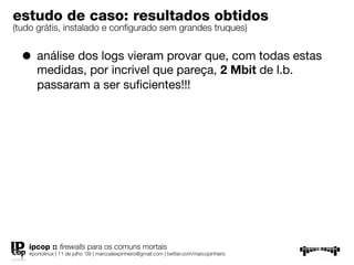 estudo de caso: resultados obtidos
(tudo grátis, instalado e conﬁgurado sem grandes truques)


  • análise dos logs vieram provar que, com todas estas
      medidas, por incrivel que pareça, 2 Mbit de l.b.
      passaram a ser suﬁcientes!!!




   ipcop :: ﬁrewalls para os comuns mortais
   #portolinux | 11 de julho ’09 | marcoalexpinheiro@gmail.com | twitter.com/marcopinheiro
 