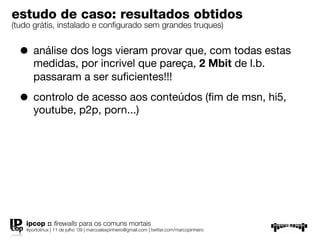 estudo de caso: resultados obtidos
(tudo grátis, instalado e conﬁgurado sem grandes truques)


  • análise dos logs vieram provar que, com todas estas
      medidas, por incrivel que pareça, 2 Mbit de l.b.
      passaram a ser suﬁcientes!!!

  • controlo de acesso aos conteúdos (ﬁm de msn, hi5,
      youtube, p2p, porn...)




   ipcop :: ﬁrewalls para os comuns mortais
   #portolinux | 11 de julho ’09 | marcoalexpinheiro@gmail.com | twitter.com/marcopinheiro
 