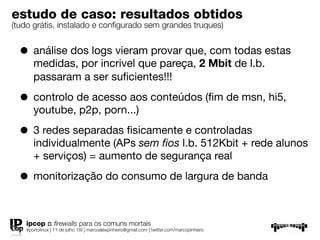 estudo de caso: resultados obtidos
(tudo grátis, instalado e conﬁgurado sem grandes truques)


  • análise dos logs vieram provar que, com todas estas
      medidas, por incrivel que pareça, 2 Mbit de l.b.
      passaram a ser suﬁcientes!!!

  • controlo de acesso aos conteúdos (ﬁm de msn, hi5,
      youtube, p2p, porn...)

  • 3 redes separadas ﬁsicamente e controladas
      individualmente (APs sem ﬁos l.b. 512Kbit + rede alunos
      + serviços) = aumento de segurança real

  • monitorização do consumo de largura de banda

   ipcop :: ﬁrewalls para os comuns mortais
   #portolinux | 11 de julho ’09 | marcoalexpinheiro@gmail.com | twitter.com/marcopinheiro
 