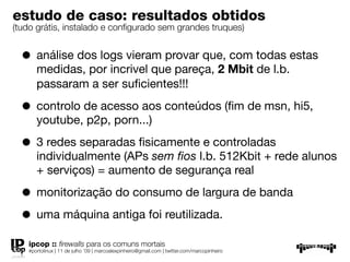 estudo de caso: resultados obtidos
(tudo grátis, instalado e conﬁgurado sem grandes truques)


  • análise dos logs vieram provar que, com todas estas
      medidas, por incrivel que pareça, 2 Mbit de l.b.
      passaram a ser suﬁcientes!!!

  • controlo de acesso aos conteúdos (ﬁm de msn, hi5,
      youtube, p2p, porn...)

  • 3 redes separadas ﬁsicamente e controladas
      individualmente (APs sem ﬁos l.b. 512Kbit + rede alunos
      + serviços) = aumento de segurança real

  • monitorização do consumo de largura de banda
  • uma máquina antiga foi reutilizada.
   ipcop :: ﬁrewalls para os comuns mortais
   #portolinux | 11 de julho ’09 | marcoalexpinheiro@gmail.com | twitter.com/marcopinheiro
 