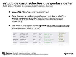 estudo de caso: soluções que gostava de
ter
(tudo grátis, instalado e conﬁgurado sem grandes truques)

       •      openVPN (http://www.zerina.de/zerina/)

       •      Taxar internet ao MB (engraçado para uma Assoc. de Est. -
              Trafﬁc control and report: http://www.onmind.ru/tcar/
              tcaren.htm)

       •      Anti-virus e anti-spam com Copﬁlter (http://www.copﬁlter.org/)
              (atenção aos requisitos de hw)




   ipcop :: ﬁrewalls para os comuns mortais
   #portolinux | 11 de julho ’09 | marcoalexpinheiro@gmail.com | twitter.com/marcopinheiro
 