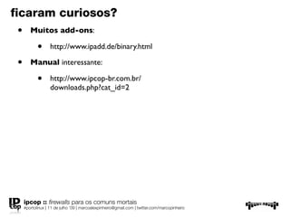 ﬁcaram curiosos?
 •      Muitos add-ons:

            •      http://www.ipadd.de/binary.html

 •      Manual interessante:

            •      http://www.ipcop-br.com.br/
                   downloads.php?cat_id=2




     ipcop :: ﬁrewalls para os comuns mortais
     #portolinux | 11 de julho ’09 | marcoalexpinheiro@gmail.com | twitter.com/marcopinheiro
 