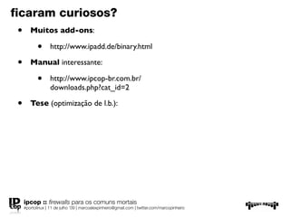 ﬁcaram curiosos?
 •      Muitos add-ons:

            •      http://www.ipadd.de/binary.html

 •      Manual interessante:

            •      http://www.ipcop-br.com.br/
                   downloads.php?cat_id=2

 •      Tese (optimização de l.b.):




     ipcop :: ﬁrewalls para os comuns mortais
     #portolinux | 11 de julho ’09 | marcoalexpinheiro@gmail.com | twitter.com/marcopinheiro
 