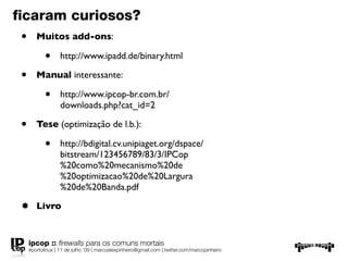 ﬁcaram curiosos?
 •      Muitos add-ons:

            •      http://www.ipadd.de/binary.html

 •      Manual interessante:

            •      http://www.ipcop-br.com.br/
                   downloads.php?cat_id=2

 •      Tese (optimização de l.b.):

            •      http://bdigital.cv.unipiaget.org/dspace/
                   bitstream/123456789/83/3/IPCop
                   %20como%20mecanismo%20de
                   %20optimizacao%20de%20Largura
                   %20de%20Banda.pdf

 •      Livro


     ipcop :: ﬁrewalls para os comuns mortais
     #portolinux | 11 de julho ’09 | marcoalexpinheiro@gmail.com | twitter.com/marcopinheiro
 