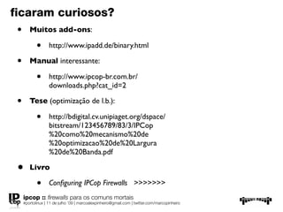 ﬁcaram curiosos?
 •      Muitos add-ons:

            •      http://www.ipadd.de/binary.html

 •      Manual interessante:

            •      http://www.ipcop-br.com.br/
                   downloads.php?cat_id=2

 •      Tese (optimização de l.b.):

            •      http://bdigital.cv.unipiaget.org/dspace/
                   bitstream/123456789/83/3/IPCop
                   %20como%20mecanismo%20de
                   %20optimizacao%20de%20Largura
                   %20de%20Banda.pdf

 •      Livro

            •      Conﬁguring IPCop Firewalls >>>>>>>
     ipcop :: ﬁrewalls para os comuns mortais
     #portolinux | 11 de julho ’09 | marcoalexpinheiro@gmail.com | twitter.com/marcopinheiro
 