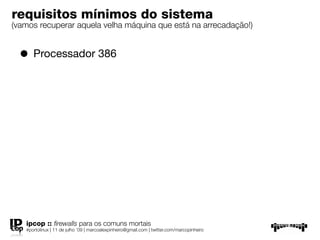 requisitos mínimos do sistema
(vamos recuperar aquela velha máquina que está na arrecadação!)


  • Processador 386




   ipcop :: ﬁrewalls para os comuns mortais
   #portolinux | 11 de julho ’09 | marcoalexpinheiro@gmail.com | twitter.com/marcopinheiro
 