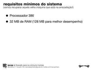 requisitos mínimos do sistema
(vamos recuperar aquela velha máquina que está na arrecadação!)


  • Processador 386
  • 32 MB de RAM (128 MB para melhor desempenho)




   ipcop :: ﬁrewalls para os comuns mortais
   #portolinux | 11 de julho ’09 | marcoalexpinheiro@gmail.com | twitter.com/marcopinheiro
 