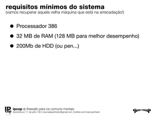 requisitos mínimos do sistema
(vamos recuperar aquela velha máquina que está na arrecadação!)


  • Processador 386
  • 32 MB de RAM (128 MB para melhor desempenho)
  • 200Mb de HDD (ou pen...)




   ipcop :: ﬁrewalls para os comuns mortais
   #portolinux | 11 de julho ’09 | marcoalexpinheiro@gmail.com | twitter.com/marcopinheiro
 
